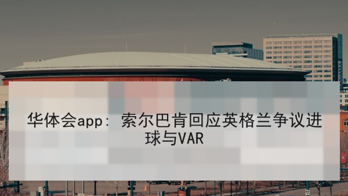 华体会app: 索尔巴肯回应英格兰争议进球与VAR 华体会app: 索尔巴肯回应英格兰争议进球与VAR
