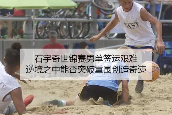 石宇奇世锦赛男单签运艰难 逆境之中能否突破重围创造奇迹