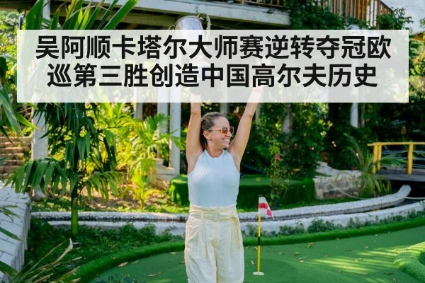 吴阿顺卡塔尔大师赛逆转夺冠欧巡第三胜创造中国高尔夫历史